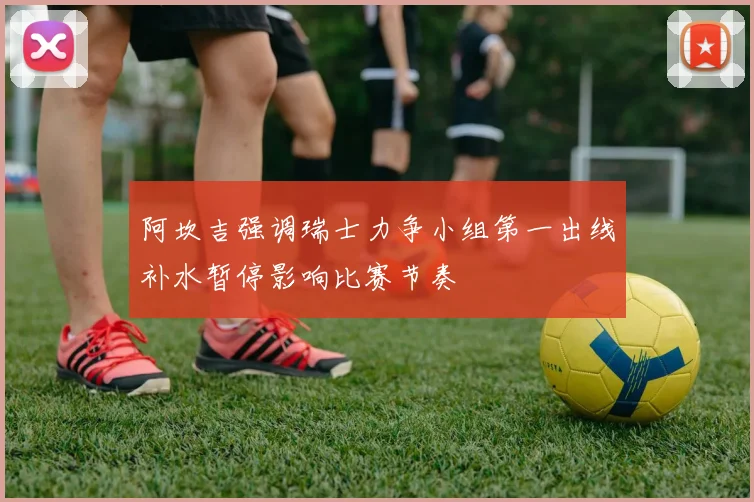 阿坎吉强调瑞士力争小组第一出线补水暂停影响比赛节奏