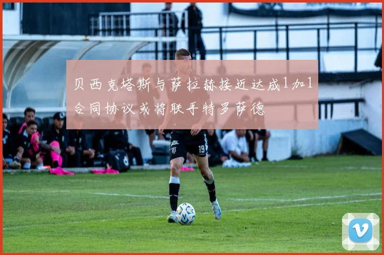 贝西克塔斯与萨拉赫接近达成1加1合同协议或将联手特罗萨德