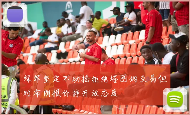 绿军坚定不动摇拒绝塔图姆交易但对布朗报价持开放态度