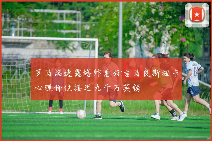 罗马诺透露塔帅看好吉马良斯纽卡心理价位接近九千万英镑