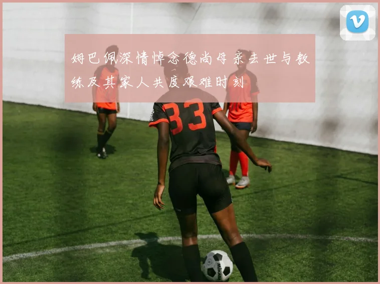 姆巴佩深情悼念德尚母亲去世与教练及其家人共度艰难时刻