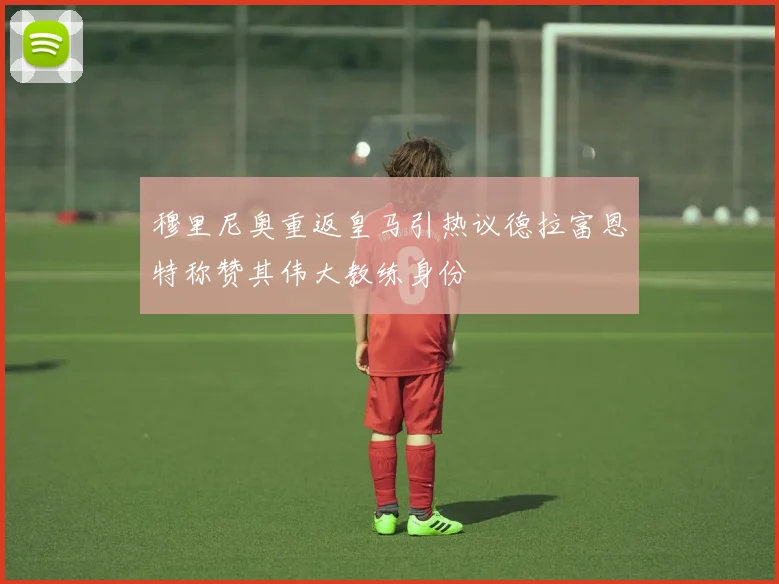 穆里尼奥重返皇马引热议德拉富恩特称赞其伟大教练身份