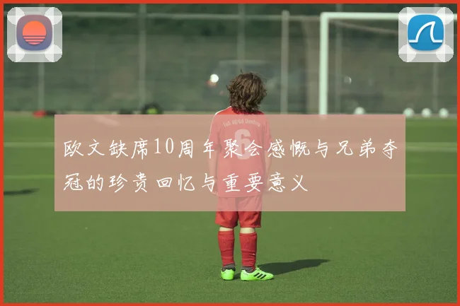 欧文缺席10周年聚会感慨与兄弟夺冠的珍贵回忆与重要意义