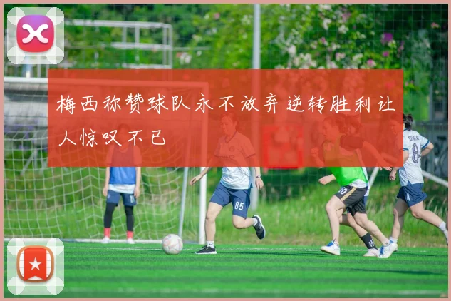 梅西称赞球队永不放弃逆转胜利让人惊叹不已