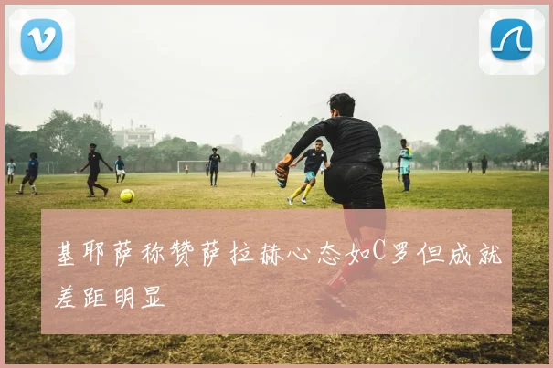 基耶萨称赞萨拉赫心态如C罗但成就差距明显