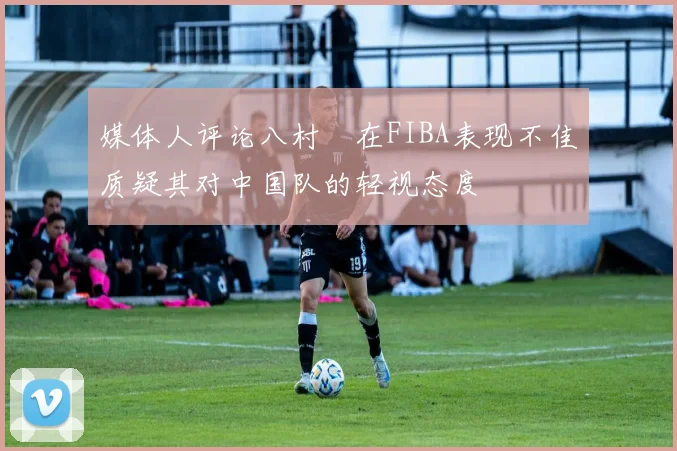 媒体人评论八村塁在FIBA表现不佳质疑其对中国队的轻视态度