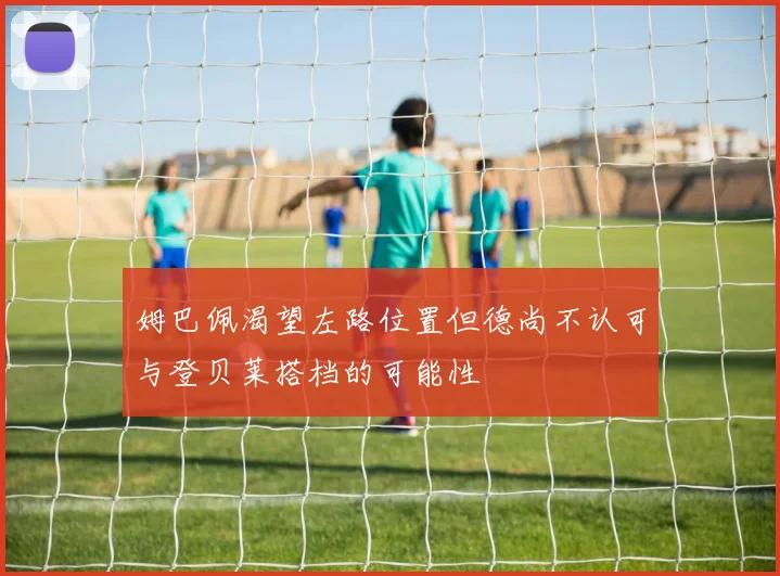 姆巴佩渴望左路位置但德尚不认可与登贝莱搭档的可能性