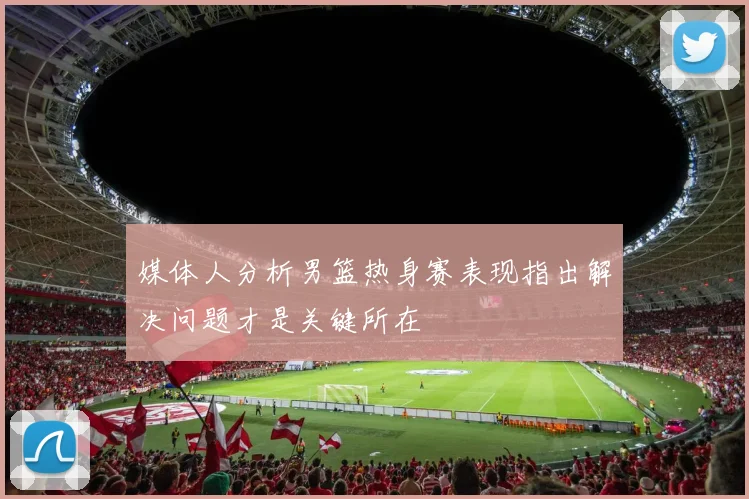 媒体人分析男篮热身赛表现指出解决问题才是关键所在