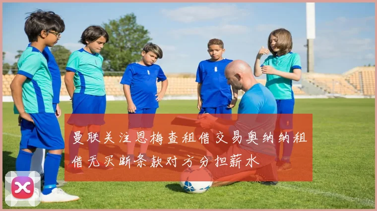 曼联关注恩梅查租借交易奥纳纳租借无买断条款对方分担薪水