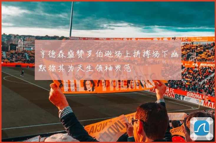 亨德森盛赞罗伯逊场上拼搏场下幽默称其为天生领袖典范