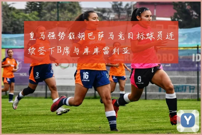 皇马强势截胡巴萨马竞目标球员连续签下B席与库库雷利亚
