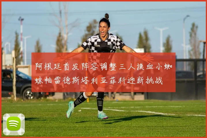 阿根廷首发阵容调整三人换血小蜘蛛帕雷德斯塔利亚菲科迎新挑战