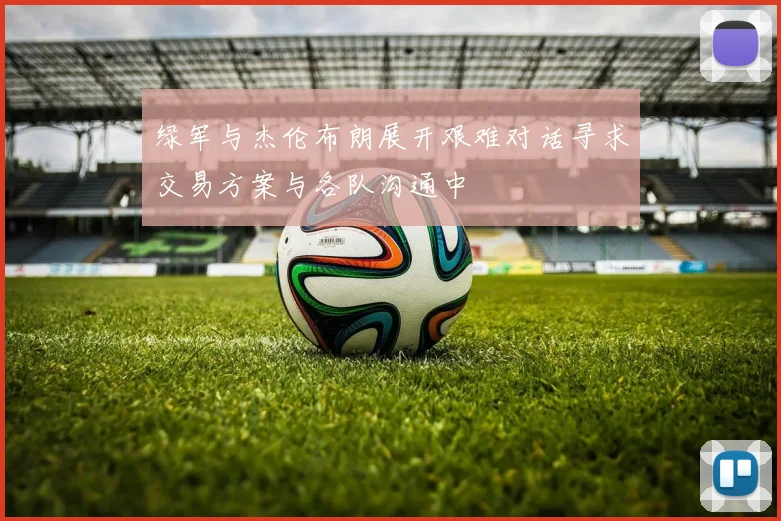 绿军与杰伦布朗展开艰难对话寻求交易方案与各队沟通中