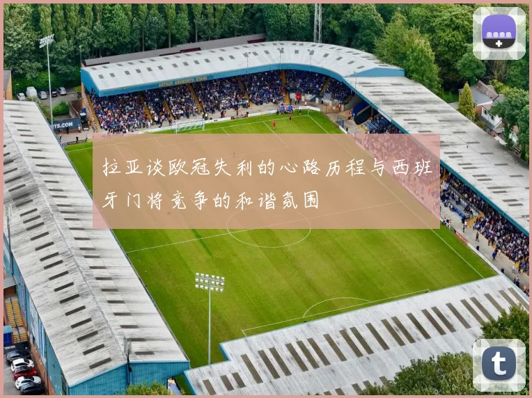 拉亚谈欧冠失利的心路历程与西班牙门将竞争的和谐氛围