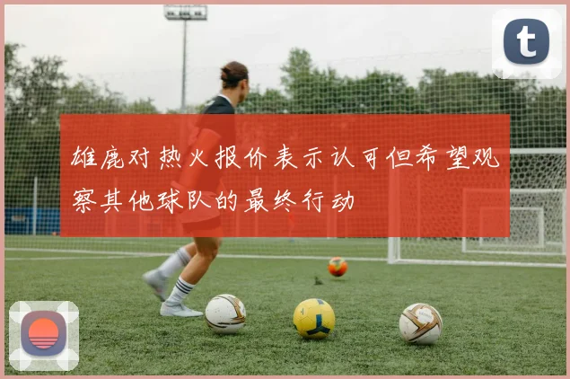 雄鹿对热火报价表示认可但希望观察其他球队的最终行动
