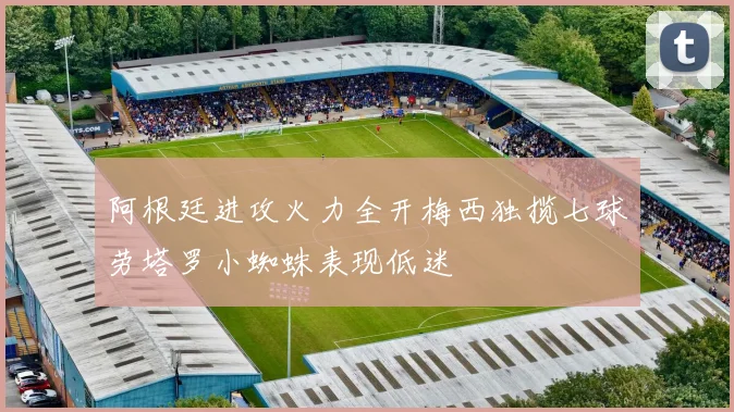 阿根廷进攻火力全开梅西独揽七球劳塔罗小蜘蛛表现低迷