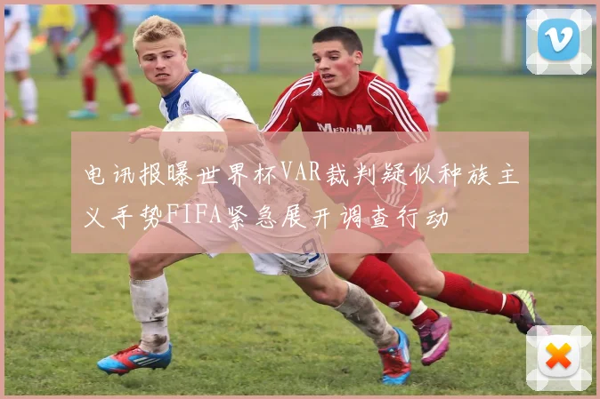 电讯报曝世界杯VAR裁判疑似种族主义手势FIFA紧急展开调查行动