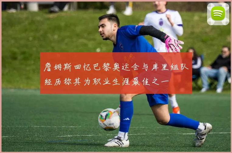 詹姆斯回忆巴黎奥运会与库里组队经历称其为职业生涯最佳之一