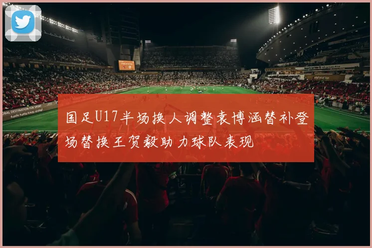 国足U17半场换人调整袁博涵替补登场替换王贺毅助力球队表现
