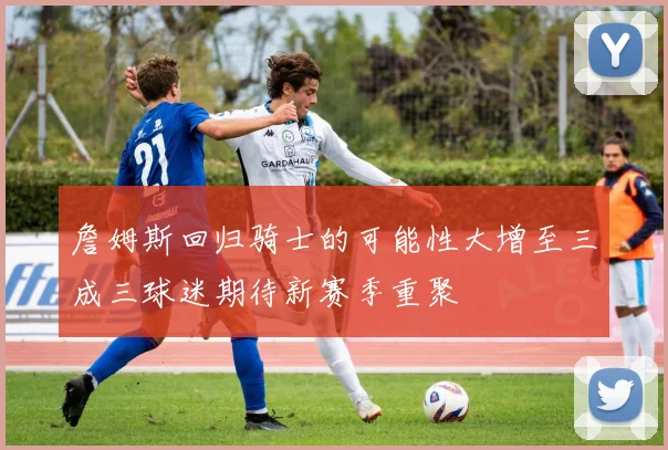 詹姆斯回归骑士的可能性大增至三成三球迷期待新赛季重聚