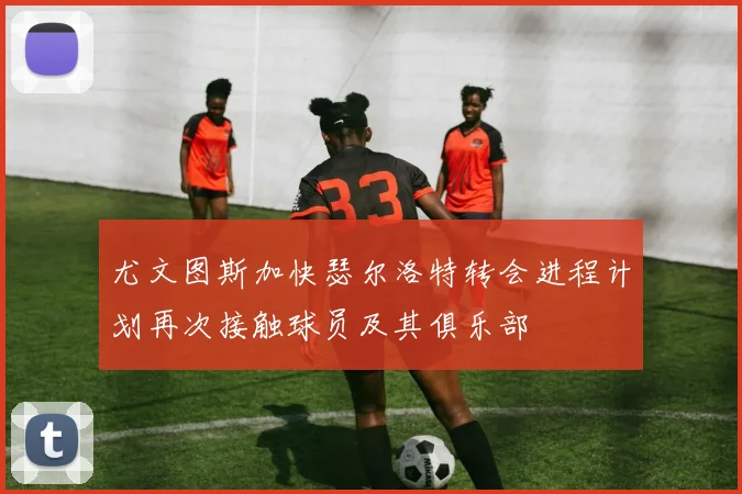 尤文图斯加快瑟尔洛特转会进程计划再次接触球员及其俱乐部