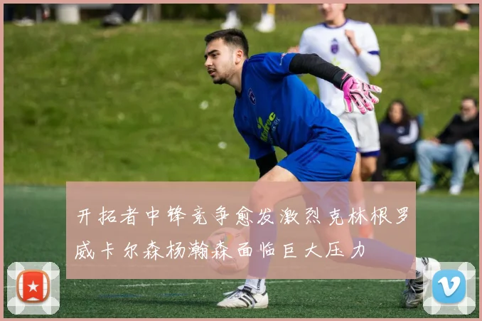 开拓者中锋竞争愈发激烈克林根罗威卡尔森杨瀚森面临巨大压力